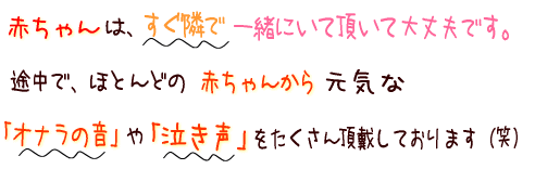 赤ちゃんはすぐ隣で一緒にいて頂いても大丈夫ですよ。途中で、ほとんどの赤ちゃん様から元気なオナラの音や泣き声をたくさん頂戴しております(笑)