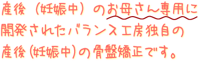 産後(妊娠中)のお母さん専用に開発されたバランス工房独自の産後の骨盤矯正です。